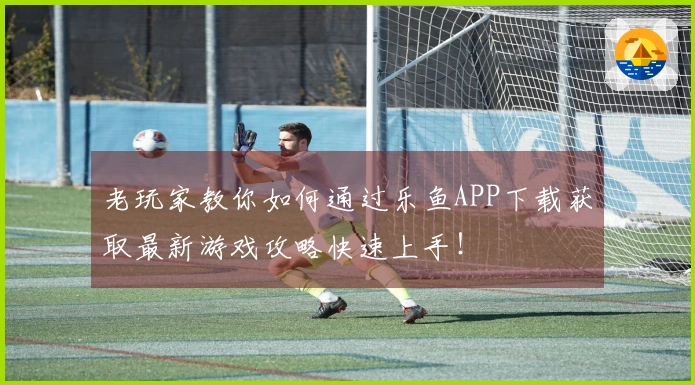 老玩家教你如何通过乐鱼APP下载获取最新游戏攻略快速上手！