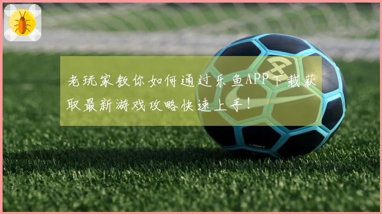 老玩家教你如何通过乐鱼APP下载获取最新游戏攻略快速上手！
